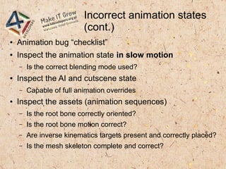 Incorrect animation states
(cont.)
● Animation bug “checklist”
● Inspect the animation state in slow motion
– Is the correct blending mode used?
● Inspect the AI and cutscene state
– Capable of full animation overrides
● Inspect the assets (animation sequences)
– Is the root bone correctly oriented?
– Is the root bone motion correct?
– Are inverse kinematics targets present and correctly placed?
– Is the mesh skeleton complete and correct?
 