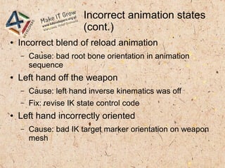 Incorrect animation states
(cont.)
● Incorrect blend of reload animation
– Cause: bad root bone orientation in animation
sequence
● Left hand off the weapon
– Cause: left hand inverse kinematics was off
– Fix: revise IK state control code
● Left hand incorrectly oriented
– Cause: bad IK target marker orientation on weapon
mesh
 