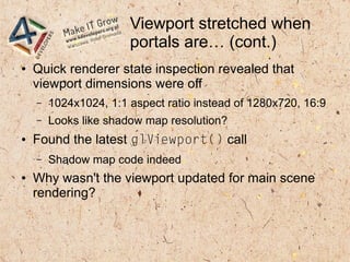 Viewport stretched when
portals are… (cont.)
● Quick renderer state inspection revealed that
viewport dimensions were off
– 1024x1024, 1:1 aspect ratio instead of 1280x720, 16:9
– Looks like shadow map resolution?
● Found the latest glViewport() call
– Shadow map code indeed
● Why wasn't the viewport updated for main scene
rendering?
 
