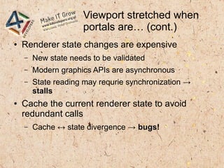 Viewport stretched when
portals are… (cont.)
● Renderer state changes are expensive
– New state needs to be validated
– Modern graphics APIs are asynchronous
– State reading may requrie synchronization →
stalls
● Cache the current renderer state to avoid
redundant calls
– Cache ↔ state divergence → bugs!
 