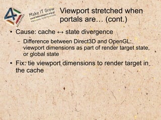 Viewport stretched when
portals are… (cont.)
● Cause: cache ↔ state divergence
– Difference between Direct3D and OpenGL:
viewport dimensions as part of render target state,
or global state
● Fix: tie viewport dimensions to render target in
the cache
 