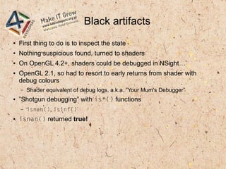 Black artifacts
● First thing to do is to inspect the state
● Nothing suspicious found, turned to shaders
● On OpenGL 4.2+, shaders could be debugged in NSight…
● OpenGL 2.1, so had to resort to early returns from shader with
debug colours
– Shader equivalent of debug logs, a.k.a. ”Your Mum's Debugger”
● ”Shotgun debugging” with is*() functions
– isnan(), isinf()
● isnan() returned true!
 