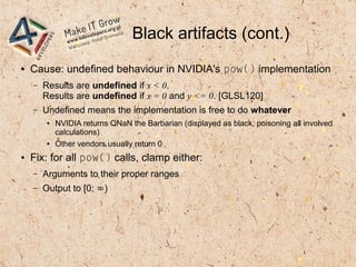 Black artifacts (cont.)
● Cause: undefined behaviour in NVIDIA's pow() implementation
– Results are undefined if x < 0.
Results are undefined if x = 0 and y <= 0. [GLSL120]
– Undefined means the implementation is free to do whatever
● NVIDIA returns QNaN the Barbarian (displayed as black, poisoning all involved
calculations)
● Other vendors usually return 0
● Fix: for all pow() calls, clamp either:
– Arguments to their proper ranges
– Output to [0; ∞)
 