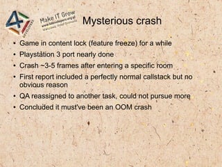 Mysterious crash
● Game in content lock (feature freeze) for a while
● Playstation 3 port nearly done
● Crash ~3-5 frames after entering a specific room
● First report included a perfectly normal callstack but no
obvious reason
● QA reassigned to another task, could not pursue more
● Concluded it must've been an OOM crash
 