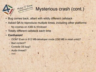 Mysterious crash (cont.)
● Bug comes back, albeit with wildly different callstack
● Asked QA to reproduce mutliple times, including other platforms
– No crashes on X360 & Windows!
● Totally different callstack each time
● Confusion!
– OOM? Even in 512 MB developer mode (256 MB in retail units)?
– Bad content?
– Console OS bug?
– Audio thread?
– ???
 