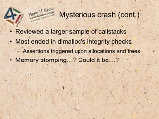 Mysterious crash (cont.)
● Reviewed a larger sample of callstacks
● Most ended in dlmalloc's integrity checks
– Assertions triggered upon allocations and frees
● Memory stomping…? Could it be…?
 