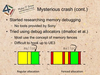 Mysterious crash (cont.)
● Started researching memory debugging
– No tools provided by Sony
● Tried using debug allocators (dmalloc et al.)
– Most use the concept of memory fences
– Difficult to hook up to UE3
malloc
Regular allocation Fenced allocation
malloc
 