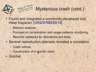 Mysterious crash (cont.)
● Found and integrated a community-developed tool,
Heap Inspector [VANDERBEEK14]
– Memory analyzer
– Focused on consumption and usage patterns monitoring
– Records callstacks for allocations and frees
● Several reproduction attempts revealed a correlation
– Crash adress
– Construction of a specific class
● Gotcha!
 