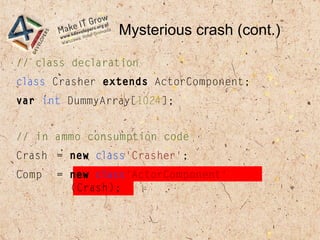 Mysterious crash (cont.)
// class declaration
class Crasher extends ActorComponent;
var int DummyArray[1024];
// in ammo consumption code
Crash = new class'Crasher';
Comp = new class'ActorComponent'
(Crash);
 