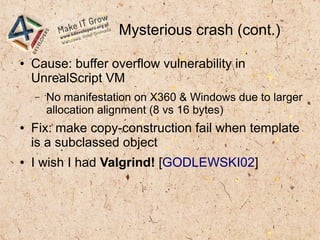 Mysterious crash (cont.)
● Cause: buffer overflow vulnerability in
UnrealScript VM
– No manifestation on X360 & Windows due to larger
allocation alignment (8 vs 16 bytes)
● Fix: make copy-construction fail when template
is a subclassed object
● I wish I had Valgrind! [GODLEWSKI02]
 
