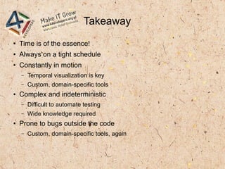Takeaway
● Time is of the essence!
● Always on a tight schedule
● Constantly in motion
– Temporal visualization is key
– Custom, domain-specific tools
● Complex and indeterministic
– Difficult to automate testing
– Wide knowledge required
● Prone to bugs outside the code
– Custom, domain-specific tools, again
 