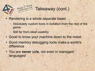 Takeaway (cont.)
● Rendering is a whole separate beast
– Absolutely custom tools in isolation from the rest of the
game
– Still far from ideal usability
● Good to know your machine down to the metal
● Good memory debugging tools make a world's
difference
● You are never safe, not even in managed
languages!
 