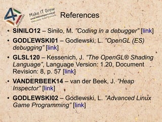References
● SINILO12 – Sinilo, M. ”Coding in a debugger” [link]
● GODLEWSKI01 – Godlewski, L. ”OpenGL (ES)
debugging” [link]
● GLSL120 – Kessenich, J. ”The OpenGL® Shading
Language”, Language Version: 1.20, Document
Revision: 8, p. 57 [link]
● VANDERBEEK14 – van der Beek, J. ”Heap
Inspector” [link]
● GODLEWSKI02 – Godlewski, L. ”Advanced Linux
Game Programming” [link]
 