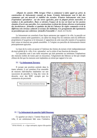 «Depuis les années 1980, lorsque l’Etat a commencé à faire appel au privé, la
construction de lotissements connaît un boom. Certains lotissements sont le fait des
communes qui ont morcelé et viabilisé des terrains. D’autres lotissements sont issus
d’opérations spéculatives sur des terres agricoles, pour la plupart privées morcelées et
vendues à des particuliers. Dans ce dernier, l’espace de la rue est tracé sur les anciens
chemins d’accès aux parcelles. Les constructions revêtent des formes diverses et présentent
des incohérences formelles et spatiales du fait de l’absence de règles communes et de la
différence des niveaux culturels et sociaux des habitants. Ces groupements dits (spontanés)
ne possèdent pas une cohérence formelle d’ensemble »5
. Salah Ait Cherkit.
Le lotissement est constitué d’une façon autonome par rapport à la ville, la parcelle est
considérée comme unité quantitative, un cahier de charge fixe les relations entre les différents
propriétaires (l’acquéreur et le lotisseur). L’apparition de cette nouvelle manière d’occupation
était venue en réaction aux grands ensembles. A l’origine ces parcelles de lotissements étaient
principalement agricoles.
Le tracé de la voirie est pensé à l’intérieur des limites du terrain à lotir indépendamment
du tracé global de la ville, il est rationalisé sur le critère d’une fonction de desserte.
Les parcelles sont à une taille moyenne qui doit permettre au minimum l’implantions
des maisons isolées de toutes part ou moyennes, l’alignement des bâtisses se fait par simple
clôture du fait que les maisons sont implantées en retrait par rapport à la voie.
III. 1 Le lotissement Zerrara:
Il occupe une position centrale dans la
trame urbaine, il est constitue d’un ensemble
de maisons individuelles implantées sur une
succession de parcelles le long des voies de
desserte, avec des RDC occupés par les
commerces de proximité.
III. 2 Le lotissement du quartier Ighil Ouazoug:
Ce quartier est situé à l’entrée Ouest de la
ville, il est entièrement bâti sous l’initiative
5
EPAU-SIAAL in « Alger métropole, région-ville-quartier » P 76.
Plan et position du Lotissement Zerrara
 