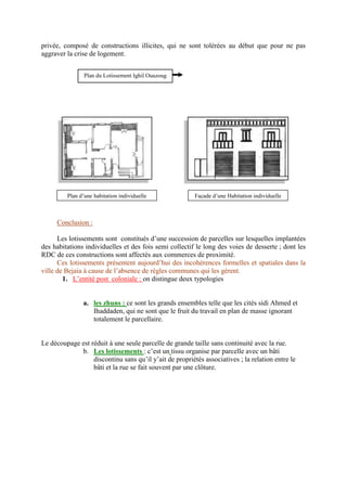 privée, composé de constructions illicites, qui ne sont tolérées au début que pour ne pas
aggraver la crise de logement.
Conclusion :
Les lotissements sont constitués d’une succession de parcelles sur lesquelles implantées
des habitations individuelles et des fois semi collectif le long des voies de desserte ; dont les
RDC de ces constructions sont affectés aux commerces de proximité.
Ces lotissements présentent aujourd’hui des incohérences formelles et spatiales dans la
ville de Bejaia à cause de l’absence de règles communes qui les gèrent.
1. L’entité post coloniale : on distingue deux typologies
a. les zhuns : ce sont les grands ensembles telle que les cités sidi Ahmed et
Ihaddaden, qui ne sont que le fruit du travail en plan de masse ignorant
totalement le parcellaire.
Le découpage est réduit à une seule parcelle de grande taille sans continuité avec la rue.
b. Les lotissements : c’est un tissu organise par parcelle avec un bâti
discontinu sans qu’il y’ait de propriétés associatives ; la relation entre le
bâti et la rue se fait souvent par une clôture.
Plan du Lotissement Ighil Ouazoug
Plan d’une habitation individuelle Façade d’une Habitation individuelle
 