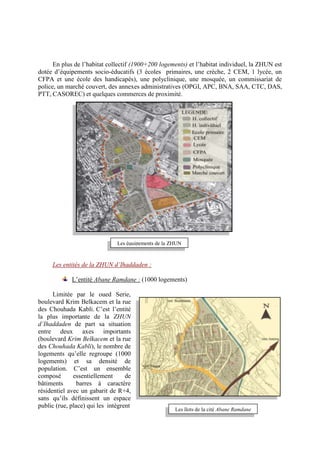 En plus de l’habitat collectif (1900+200 logements) et l’habitat individuel, la ZHUN est
dotée d’équipements socio-éducatifs (3 écoles primaires, une crèche, 2 CEM, 1 lycée, un
CFPA et une école des handicapés), une polyclinique, une mosquée, un commissariat de
police, un marché couvert, des annexes administratives (OPGI, APC, BNA, SAA, CTC, DAS,
PTT, CASOREC) et quelques commerces de proximité.
Les entités de la ZHUN d’Ihaddaden :
L’entité Abane Ramdane : (1000 logements)
Limitée par le oued Serie,
boulevard Krim Belkacem et la rue
des Chouhada Kabli. C’est l’entité
la plus importante de la ZHUN
d’Ihaddaden de part sa situation
entre deux axes importants
(boulevard Krim Belkacem et la rue
des Chouhada Kabli), le nombre de
logements qu’elle regroupe (1000
logements) et sa densité de
population. C’est un ensemble
composé essentiellement de
bâtiments barres à caractère
résidentiel avec un gabarit de R+4,
sans qu’ils définissent un espace
public (rue, place) qui les intègrent
Les équipements de la ZHUN
Les îlots de la cité Abane Ramdane
 