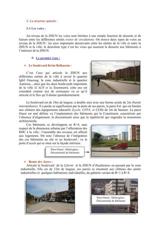 2- La structure spatiale :
2-1 Les voies :
Au niveau de la ZHUN les voies sont limitées à une simple fonction de desserte et de
liaison entre les différentes entités (voies de circulation). On trouve deux types de voies au
niveau de la ZHUN : les axes importants desservants entre les entités de la ville et entre la
ZHUN et la ville, le deuxième type c’est les voies qui assurent la desserte aux bâtiments à
l’intérieur de la ZHUN.
 Le premier type :
 Le boulevard Krim Belkacem :
C’est l’axe qui articule la ZHUN aux
différentes entités de la ville à savoir le quartier
Ighil Ouazoug, la zone industrielle et le quartier
Aamriou.., ainsi que les deux boulevards importants
de la ville (L’ALN et la Soummam), cette axe est
considéré comme axe de croissance vu ce qu’il
articule et le flux qu’il draine quotidiennement.
Le boulevard est de 18m de largeur, à double sens avec une berme axiale de 2m (bande
intermédiaire). Il a perdu sa signification par la perte de ses parois, la paroi Est qui est limitée
aux clôtures des équipements éducatifs (Lycée, CFPA, et CEM) de 3m de hauteur. La paroi
Ouest est mal définie vu l’implantation des bâtiments qui la Constituent, caractérisés par
l’absence d’alignement, la discontinuité ainsi que la répétitivité qui engendre la monotonie
architecturale.
Ces bâtiments se développent en R+4, sans
respect de la dimension urbaine par l’affectation des
RDC à la ville ; l’ensemble des niveaux est affecté
aux logements. On note l’absence de l’intégration
des ces bâtiments au site ni au boulevard ; vu la
porte d’accès qui se situe sur la façade intérieur.
 Route des Aures :
Articule le boulevard de la Liberté et la ZHUN d’Ihaddadene en passant par la zone
industrielle. Elle est de 12m de largeur, ses parois se résument aux clôtures des unités
industrielles et quelques habitations individuelles, de gabarits variant de R+1 à R+4.
Paroi Est : Clôture d’équipement Paroi Ouest : Hétérogène ;
Discontinuité de bâtiments
Paroi Ouest : Hétérogène ;
Discontinuité de bâtiments
 