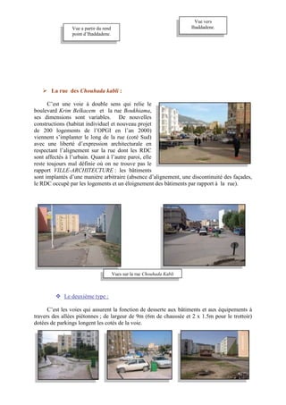  La rue des Chouhada kabli :
C’est une voie à double sens qui relie le
boulevard Krim Belkacem et la rue Boukhiama,
ses dimensions sont variables. De nouvelles
constructions (habitat individuel et nouveau projet
de 200 logements de l’OPGI en l’an 2000)
viennent s’implanter le long de la rue (coté Sud)
avec une liberté d’expression architecturale en
respectant l’alignement sur la rue dont les RDC
sont affectés à l’urbain. Quant à l’autre paroi, elle
reste toujours mal définie où on ne trouve pas le
rapport VILLE-ARCHITECTURE : les bâtiments
sont implantés d’une manière arbitraire (absence d’alignement, une discontinuité des façades,
le RDC occupé par les logements et un éloignement des bâtiments par rapport à la rue).
 Le deuxième type :
C’est les voies qui assurent la fonction de desserte aux bâtiments et aux équipements à
travers des allées piétonnes ; de largeur de 9m (6m de chaussée et 2 x 1.5m pour le trottoir)
dotées de parkings longent les cotés de la voie.
Vue a partir du rend
point d’Ihaddadene.
Vue vers
Ihaddadene.
Vues sur la rue Chouhada Kabli
 