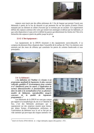 espaces sont tracés par des allées piétonnes de 1.5m de largeur qui permet l’accès aux
bâtiments à partir de la rue de desserte et qui prennent fin sur des portes d’entrée (Trou)
marquée par un élément en sillant (Auvent) qui se termine par un escalier. Cet organisation
définie des espaces centraux dits verts qui restent non aménagés et délissé par les habitants, et
que cette disposition n’a pas arrivé à définit les parois qui déterminent les limites de l’îlot et la
hiérarchie des espaces à partir du public jusqu’au privé.
2-3-2 L’îlot équipement :
Les équipements de la ZHUN résument à des équipements socio-éducatifs, il se
compose de plusieurs blocs dispersés dans l’ensemble de la surface de l’îlot. Ces derniers sont
entourés par des murs de clôtures qui constitués les parois de certains boulevards et rues
principales.
2-4 Le bâtiment :
« La définition de l’habitat s’y résume à un
programme qualitatif de logements, le plus souvent
collectifs, qualifiés d’ (économiques) pour certains
et d’ (améliorer) pour les autres. L’application de
normes dimensionnelles et fonctionnelles aboutit
dans les faits à la normalisation d’un ou plusieurs
models de bâtiments, reproductibles jusqu’à
concours de la qualité de logements
programmée ».3
Les bâtiments de la ZHUN ne sont pas conçus
par rapport à la morphologie du site ni à l’identité du
lieu, c’est des bâtiments prototypes qui se
superposent sur des emprises arasées pour donner
des plates formes d’implantation uniformes, et
l’articulation du bâtiment avec le sol se fait par un
vide sanitaire qui provoque des risques sanitaire vis-
3
Salah Ait Cherkit. EPAU-SIAAL in « Alger métropole, région-ville-quartier » P21.
 