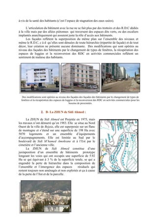 à-vis de la santé des habitants (c’est l’espace de stagnation des eaux usées).
L’articulation du bâtiment avec la rue ne se fait plus par des trottoirs et des R.D.C dédiés
à la ville mais par des allées piétonnes qui traversent des espaces dits verts, ou des escaliers
implantés anarchiquement qui assurent juste la rôle d’accès aux bâtiments.
Les façades reflètent la superposition du même plan sur l’ensemble des niveaux et
même le R.D.C, c à d qu’elles sont dénuées de toute hiérarchie (tripartite de façade) et de tout
décor, leur création ne présente aucune dominante. Des modifications qui sont opérées au
niveau des façades des bâtiments par le changement de types de fenêtres, la récupération des
espaces de loggias et la reconversion des RDC en activités commerciales reflètent un
sentiment de malaise des habitants.
2. B- La ZHUN de Sidi Ahmed :
La ZHUN de Sidi Ahmed est Projetée en 1975, mais
les travaux n’ont démarré qu’en 1983. Elle se situe au Nord
Ouest de la ville de Bejaia, elle est superposée sur un flanc
de montagne et s’étend sur une superficie de 198 Ha avec
5070 logements et un ensemble d’équipements
d’accompagnements. Elle est limitée au Sud par le
boulevard de Sidi M’hamed Amokrane et à l’Est par le
cimetière et l’ancienne ville.
La ZHUN de Sidi Ahmed constitue d’une
juxtaposition d’un ensemble de bâtiments prototype
longeant les voies qui ont occupés une superficie de 5.92
Ha se qui équivaut à 3 % de la superficie totale, se qui a
engendré la perte de hiérarchie dans la composition de
l’ensemble et l’émergence des espaces résiduels qui
restent toujours non aménagés et non exploités et ça à cause
de la perte de l’îlot et de la parcelle.
Des modifications sont opérées au niveau des façades des façades des bâtiments par le changement de types de
fenêtres et la récupération des espaces de loggias et la reconversion des RDC en activités commerciales pour les
besoins de proximités.
 