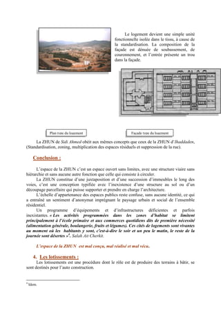 Le logement devient une simple unité
fonctionnelle isolée dans le tissu, à cause de
la standardisation. La composition de la
façade est dénuée de soubassement, de
couronnement, et l’entrée présente un trou
dans la façade.
La ZHUN de Sidi Ahmed obéit aux mêmes concepts que ceux de la ZHUN d’Ihaddaden,
(Standardisation, zoning, multiplication des espaces résiduels et suppression de la rue).
Conclusion :
L’espace de la ZHUN c’est un espace ouvert sans limites, avec une structure viaire sans
hiérarchie et sans aucune autre fonction que celle qui consiste à circuler.
La ZHUN constitue d’une juxtaposition et d’une succession d’immeubles le long des
voies, c’est une conception typifiée avec l’inexistence d’une structure au sol ou d’un
découpage parcellaire qui puisse supporter et prendre en charge l’architecture.
L’échelle d’appartenance des espaces publics reste confuse, sans aucune identité, ce qui
a entraîné un sentiment d’anonymat imprégnant le paysage urbain et social de l’ensemble
résidentiel.
Un programme d’équipements et d’infrastructures déficientes et parfois
inexistantes. « Les activités programmées dans les zones d’habitat se limitent
principalement à l’école primaire et aux commerces quotidiens dits de première nécessité
(alimentation générale, boulangerie, fruits et légumes). Ces cités de logements sont vivantes
au moment où les habitants y sont, c'est-à-dire le soir et un peu le matin, le reste de la
journée sont désertes »4
. Salah Ait Cherkit.
L’espace de la ZHUN est mal conçu, mal réalisé et mal vécu.
4. Les lotissements :
Les lotissements est une procédure dont le rôle est de produire des terrains à bâtir, se
sont destinés pour l’auto construction.
4
Idem.
Plan type du logement Façade type du logement
 