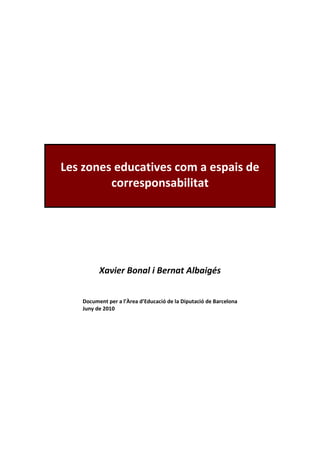 Les zones educatives com a espais de
         corresponsabilitat




         Xavier Bonal i Bernat Albaigés


   Document per a l’Àrea d’Educació de la Diputació de Barcelona
   Juny de 2010
 