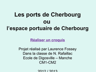 Les ports de Cherbourg
ou
l’espace portuaire de Cherbourg
Réaliser un croquis
Projet réalisé par Laurence Fossey
Dans la classe de N. Rafaillac
Ecole de Digosville – Manche
CM1-CM2
 