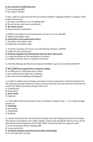 B. has attention-deficit disorder
C. has learning disability
D. has conduct disorder
9. How would you select the most fit in government positions? Applying Confucius teachings, which
would be the answer?
A. By course accreditation of an accrediting body
B. By merit system and course accreditation
C. By merit system
D. By government examinations
10. Which types of play is most characteristic of a four to six-year old child?
A. Solitary and onlooker plays
B. Associative and coooperative plays
C. Associative and onlooker plays
D. Cooperative and solitary plays
11. A teacher's summary of a lesson serves the following functions, EXCEPT
A. it links the parts of the lesson
B. lt brings together the information that has been discussed
C. it makes provisions for full participation of students.
D. it clinches the basic ideas or concepts of the lesson.
12. All of the following describe the development of children aged eleven to thirteen EXCEPT
__________.
A. they shift from impulsivity to adaptive ability
B. sex differences in IQ becomes more evident
C. they exhibit increase objectivity in thinking
D. they show abstract thinking and judgement
13. Teacher T taught a lesson denoting ownership by means of possessives. He first introduced the
rule, then gave examples, followed by class exercises, then back to the rule before he moved into the
second rule. Which presenting technique did he use?
A. Combinatorial
B. Comparative
C. Part-whole
D. Sequence
14. "In the light of the facts presented, what is most likely to happen when ... ?" is a sample thought
question on
A. inferring
B. generalizing
C. synthesizing
D. justifying
15. Teacher E discussed how electricity flows through wires and what generates the electric charge.
Then she gave the students wires, bulbs, switches, and dry cells and told the class to create a circuit
that will increase the brightness of each bulb. Which one best describes the approach used?
A. It used a taxonomy of basic thinking skills
B. It was contructivist
C. It helped students understand scientific methodolgy
D. It used cooperative learning
 