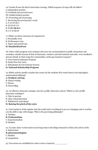 16. Teacher B uses the direct instruction strategy. Which sequence of steps will she follow?
I. Independent practice
II. Feedback and correctiveness
III. Guided student practice
IV. Presenting and structuring
V. Reviewing the previous day's work
A. V-II-IV-III-I
B. III-II-IV-I-V
C. V-lV-III-II-I
D. I-V-II-III-IV
17. Which are direct measures of competence?
a. Personality tests
B. Performance tests
C. Paper-and-pencil tests
D. Standardized test
18. Under which program were students who were not accommodated in public elementary and
secondary schools because of lack of classroom, teachers, and instructional materials, were enrolled in
private schools in their respective communities at the government's expense?
A. Government Assistance Program
B. Study Now-Pay Later
C. Educational Service Contract System
D. National Scholarship Program
19. Which activity should a teacher have more for his students if he wants them to develop logical-
mathematical thinking?
A. Problem solving
B. Choral reading
C. Drama
D. Storytelling
20. An effective classroom manager uses low-profile classroom control. Which is a low-profile
classroom technique?
A. Note to parents
B. After-school detention
C. Withdrawal of privileges
D. Raising the pitch of the voice
21. Your teacher is of the opinion that the world and everything in it are ever changing and so teaches
you the skill to cope with change. What is his governing philosophy?
A. Idealism
B. Existentalism
C. Experimentalism
D. Realism
22. Tocome closer to the truth we need togo back to the things themselves.This is the advice of the
A. behaviorists
B. phenomenologists
C. idealists
D. pragmatists
23. Test norms are established in order to have a basis for __________.
 