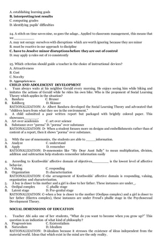 A. establishing learning goals
B. interpreting test results
C. computing grades
D. identifying pupils' difficulties
24. A stitch on time saves nine, so goes the adage.. Applied to classroom management, this means that
we __________
A. may not occupy ourselves with disruptions which are worth ignoring because they are minor
B. must be reactive in our approach to discipline
C. have to Jesolve minor disruptions before they are out of control
D. may apply 9 rules out of 10 consistently
25. Which criterion should guide a teacher in the choice of instructional devices?
A. Attractiveness
B. Cost
C. Novelty
D. Appropriateness
CHILD AND ADOLESCENT DEVELOPMENT
1. Yuan always waits at his neighbor Gerald every morning. He enjoys seeing him while biking and
imitates the actions of Gerald while he rides his own bike. Who is the proponent of Social Learning
Theory which applies in the situation?
A. Bandura C. Bruner
B. Kohlberg D. Skinner
RATIONALIZATION: A- Albert Bandura developed the Social Learning Theory and advocated that
“children learn from what they see in the environment.”
2. A child submitted a poor written report but packaged with brightly colored paper. This
showcases_______.
A. Art over academics C. art over science
B. Substance over “porma” D. “porma” over substance
RATIONALIZATION: D- When a student focuses more on designs and embellishments rather than of
content of a report, then it shows “porma” over substance.
3. With the use of mnemonics, the students are able to _____information.
A. Analyze C. understand
B. Apply D. remember
RATIONALIZATION: D-mnemonics like “My Dear Aunt Sally” to mean multiplication, division,
addition and subtraction help students remember information easily
4. According to Krathwohls’ affective domain of objectives,________ is the lowest level of affective
behavior.
A. Valuing C. responding
B. Organization D. characterization
RATIONALIZATION: C-the arrangement of Krathwohls’ affective domain is responding, valuing,
organization and characterization.
5. A boy is closer to his mother and a girl is close to her father. These instances are under_.
A. Oedipal complex C. phallic stage
B. Latent stage D. Pre-genital stage
RATIONALIZATION: C-when a boy is closer to the mother (Oedipus complex) and a girl is closer to
her father (Electra complex), these instances are under Freud’s phallic stage in the Psychosexual
Development Theory.
SOCIAL DIMENSIONS OF EDUCATION
1. Teacher Abi asks one of her students, “What do you want to become when you grow up?” This
question is an indication of what kind of philosophy?
A. Progressivism C. Existentialism
B. Naturalism D. Idealism
RATIONALIZATION: D-idealism because it stresses the existence of ideas independent from the
material world. Ideas that which exist in the mind are the only reality.
 