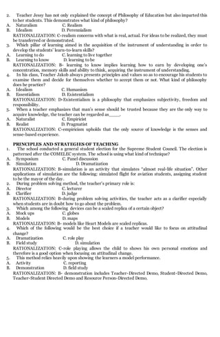 2. Teacher Jessy has not only explained the concept of Philosophy of Education but also imparted this
to her students. This demonstrates what kind of philosophy?
A. Naturalism C. Realism
B. Idealism D. Perennialism
RATIONALIZATION: C-realism concerns with what is real, actual. For ideas to be realized, they must
be transferred or demonstrated.
3. Which pillar of learning aimed in the acquisition of the instrument of understanding in order to
develop the students’ learn-to-learn skills?
A. Learning to do C. learning to live together
B. Learning to know D. learning to be
RATIONALIZATION: B- learning to know implies learning how to earn by developing one’s
concentration, memory skills and ability to think, acquiring the instrument of understanding.
4. In his class, Teacher Jakob always presents principles and values so as to encourage his students to
examine them and decide for themselves whether to accept them or not. What kind of philosophy
does he practice?
A. Idealism C. Humanism
B. Essentialism D. Existentialism
RATIONALIZATION: D-Existentialism is a philosophy that emphasizes subjectivity, freedom and
responsibility.
5. When a teacher emphasizes that man’s sense should be trusted because they are the only way to
acquire knowledge, the teacher can be regarded as____.
A. Naturalist C. Empiricist
B. Realist D. Pragmatist
RATIONALIZATION: C-empiricism upholds that the only source of knowledge is the senses and
sense-based experience.
PRINCIPLES AND STRATEGIES OF TEACHING
1. The school conducted a general student election for the Supreme Student Council. The election is
patterned after the COMELEC system. The school is using what kind of technique?
A. Symposium C. Panel discussion
B. Simulation D. Dramatization
RATIONALIZATION: B-simulation is an activity that simulates “almost real-life situation”. Other
applications of simulation are the following: simulated flight for aviation students, assigning student
to be the mayor of the day.
2. During problem solving method, the teacher’s primary role is:
A. Director C. lecturer
B. Clarifier D. judge
RATIONALIZATION: B-during problem solving activities, the teacher acts as a clarifier especially
when students are in doubt how to go about the problem.
3. Which among the following devices can be a scaled replica of a certain object?
A. Mock ups C. globes
B. Models D. maps
RATIONALIZATION: B- models like Heart Models are scaled replicas.
4. Which of the following would be the best choice if a teacher would like to focus on attitudinal
change?
A. Dramatization C. role play
B. Field study D. simulation
RATIONALIZATION: C-role playing allows the child to shows his own personal emotions and
therefore is a good option when focusing on attitudinal change.
5. This method relies heavily upon showing the learners a model performance.
A. Activity C. reporting
B. Demonstration D. field study
RATIONALIZATION: B- demonstration includes Teacher-Directed Demo, Student-Directed Demo,
Teacher-Student Directed Demo and Resource Person-Directed Demo.
 