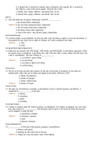 b. A general lien is secured by a specific piece of property, and a specific lien is secured by
the collective assets of the person against whom the lien is held.
c. Specific liens require collateral, and general liens do not.
d. General liens require collateral, and specific liens do not.
Agency
9. All of the following are agency relationships EXCEPT _____________.
a. the attorney-client relationship
b. the real estate salesperson-buyer relationship
c. the real estate broker-buyer relationship
d. the listing broker-seller relationship
e. None of the above - they all have agency relationships
Real Estate Brokerage
10. A broker collects a non-refundable fee from the seller when the listing is signed to cover the advertising of
the property for sale. Such a fee is called an "advance fee" and is considered trust funds.
a. True.
b. False.
ListingsandBuyerAgencyAgreements
11. Selma lists her property with XYZ Realty, ABC Realty, and MNO Realty. In each listing agreement, Selma
has agreed to pay a commission to the listing firm only if that firm finds a ready, willing and able buyer and
a sale is consummated. This type of listing is _____________.
a. an exclusive agency listing
b. an open listing
c. an exclusive right-to-sell listing
d. an MLS listing
Contract Law
12. The law in all states provides that contracts for the sale of real estate or an interest in real estate are
unenforceable unless they are in writing and signed by the parties. What law is this?
a. Statute of Limitations
b. Statute of Estoppel
c. Statute of Real Estate
d. Statute of Frauds
Transferof Title
13. The legal act of transferring ownership, or the intention to have a deed be operative and effective is
manifested by _____________ of the deed.
a. delivery
b. acceptance
c. notary
d. recording
FinancingPrinciples
14. A lender is required under the Truth-in-Lending Act (Regulation Z) to furnish an applicant for a real estate
loan with a copy of a _____________. This document must be given to the borrower before the borrower
can be obligated to repay the loan.
a. amortization schedule
b. disclosure statement
c. deed
d. financial statement
PropertyManagement
15. _____________ is NOT part of the property manager's responsibilities.
a. Fairness and honesty
b. Keeping up with rental rates in the area
c. Telling the owner the market value of the building
 
