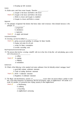 d. Keeping up with vacancies
Leases
16. Robin rents a unit from owner Joaquin. Therefore _____________.
a. Joaquin is the lessee and Robin is the lessor
b. Joaquin is the lessor and Robin is the lessee
c. Robin is a lessor and Joaquin is a landlord
d. Joaquin is a lessee and Robin is a tenant
Appraisal
17. The principal of appraisal that dictates that home values tend to increase when demand increases is the
principle of _____________.
a. progression
b. substitution
c. regression
d. supply and demand
InvestmentAnalysis
18. Investing can best be defined as _____________.
a. giving up present spending in exchange for future benefits
b. buying real estate for all cash
c. saving for future consumption
d. revenue exceeding costs
Real PropertyEnvironmental Issues
19. The process that involves covering a landfill with two to four feet of clay-like soil and planting grass on the
soil is the process of _____________.
a. soiling
b. capping
c. chipping
d. remediation
Settlement
20. Which of the following is the standard real estate settlement form for federally-related mortgage loans?
a. good faith estimate settlement statement
b. Truth in Lending disclosure statement
c. HUD -1 settlement statement
d. Regulation Z settlement statement
21. The illegal and discriminatory practice of _____________ occurs when one person induces another to enter
into a real estate transaction by insinuating that the real property values in neighborhood will decline as a
result of a member of a protected class buying property in that neighborhood.
a. blockbusting
b. redlining
c. boycotting
d. neighborhood canvassing
 