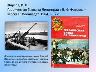 Фирсов, В. Ф.
Героическая битва за Ленинград / В. Ф. Фирсов. –
Москва : Воениздат, 1984. – 32 с.
Документы и материалы периода Великой
Отечественной войны воссоздают картину
бессмертного ратного и трудового подвига
Ленинграда
 