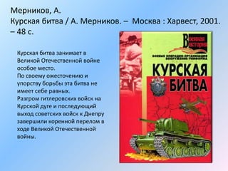 Мерников, А.
Курская битва / А. Мерников. – Москва : Харвест, 2001.
– 48 с.
Курская битва занимает в
Великой Отечественной войне
особое место.
По своему ожесточению и
упорству борьбы эта битва не
имеет себе равных.
Разгром гитлеровских войск на
Курской дуге и последующий
выход советских войск к Днепру
завершили коренной перелом в
ходе Великой Отечественной
войны.
 