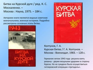 Битва на Курской дуге / ред. К. С.
Москаленко. –
Москва : Наука, 1975. – 184 с.
Авторами книги являются видные советские
военачальники, военные историки. Подробно
рассмотрены основные этапы битвы.
Колтунов, Г. А.
Курская битва / Г. А. Колтунов. –
Москва : Воениздат, 1983. – 128 с.
Германия летом 1943 года решила взять
реванш - двумя мощными ударами в сторону
Курска. Но не суждено было осуществиться
гитлеровской операции «Цитадель».
 