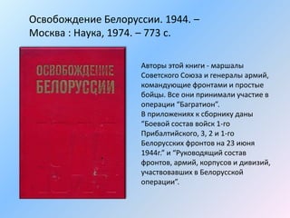 Освобождение Белоруссии. 1944. –
Москва : Наука, 1974. – 773 с.
Авторы этой книги - маршалы
Советского Союза и генералы армий,
командующие фронтами и простые
бойцы. Все они принимали участие в
операции “Багратион”.
В приложениях к сборнику даны
“Боевой состав войск 1-го
Прибалтийского, 3, 2 и 1-го
Белорусских фронтов на 23 июня
1944г.” и “Руководящий состав
фронтов, армий, корпусов и дивизий,
участвовавших в Белорусской
операции”.
 