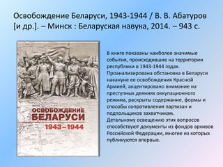 Освобождение Беларуси, 1943-1944 / В. В. Абатуров
[и др.]. – Минск : Беларуская навука, 2014. – 943 с.
В книге показаны наиболее значимые
события, происходившие на территории
республики в 1943-1944 годах.
Проанализирована обстановка в Беларуси
накануне ее освобождения Красной
Армией, акцентировано внимание на
преступных деяниях оккупационного
режима, раскрыты содержание, формы и
способы сопротивления партизан и
подпольщиков захватчикам.
Детальному освещению этих вопросов
способствуют документы из фондов архивов
Российской Федерации, многие из которых
публикуются впервые.
 
