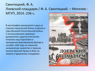 Свинтицкий, Ф. А.
Лоевский плацдарм / Ф. А. Свинтицкий. – Могилев :
МГУП, 2014.-236 с.
В монографии раскрывается одна из
страниц героической битвы за Днепр в
годы Великой Отечественной войны.
С использованием архивных
документов и других источников
показаны ход подготовки и
проведения форсирования Днепра в
октябре 1943 года на лоевском
направлении, мужество и героизм
воинов Красной Армии в боях по
захвату и удержанию плацдарма.
 