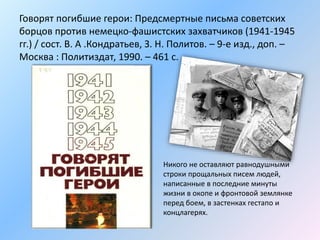 Говорят погибшие герои: Предсмертные письма советских
борцов против немецко-фашистских захватчиков (1941-1945
гг.) / сост. В. А .Кондратьев, З. Н. Политов. – 9-е изд., доп. –
Москва : Политиздат, 1990. – 461 с.
Никого не оставляют равнодушными
строки прощальных писем людей,
написанные в последние минуты
жизни в окопе и фронтовой землянке
перед боем, в застенках гестапо и
концлагерях.
 