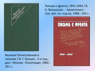 Письма с фронта, 1941-1945 / В.
А. Волынская . - Архангельск :
Сев.-Зап. кн. изд-во, 1989.- 255 с.
Великая Отечественная в
письмах / В. Г. Гришин.- 2-е изд.,
доп.- Москва : Политиздат, 1983.-
351 с.
 