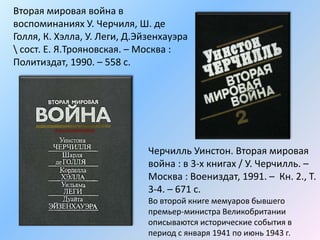 Вторая мировая война в
воспоминаниях У. Черчиля, Ш. де
Голля, К. Хэлла, У. Леги, Д.Эйзенхауэра
 сост. Е. Я.Трояновская. – Москва :
Политиздат, 1990. – 558 с.
Черчилль Уинстон. Вторая мировая
война : в 3-х книгах / У. Черчилль. –
Москва : Воениздат, 1991. – Кн. 2., Т.
3-4. – 671 с.
Во второй книге мемуаров бывшего
премьер-министра Великобритании
описываются исторические события в
период с января 1941 по июнь 1943 г.
 