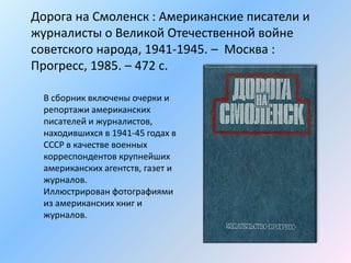 Дорога на Смоленск : Американские писатели и
журналисты о Великой Отечественной войне
советского народа, 1941-1945. – Москва :
Прогресс, 1985. – 472 с.
В сборник включены очерки и
репортажи американских
писателей и журналистов,
находившихся в 1941-45 годах в
СССР в качестве военных
корреспондентов крупнейших
американских агентств, газет и
журналов.
Иллюстрирован фотографиями
из американских книг и
журналов.
 