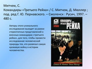 Митчем, С.
Командиры «Третьего Рейха» / С. Митчем, Д. Мюллер ;
под. ред Г. Ю. Пернавского. – Смоленск : Русич, 1997. –
480 с.
Авторы этого уникального
исследования выходят за рамки
стереотипных представлений о
военных командирах «третьего
рейха», для того, чтобы провести
исследование человеческой
природы тех, кто развязал самую
кровавую войну в истории
человечества.
 