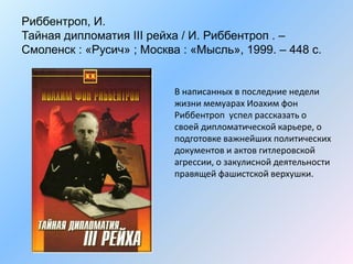 Риббентроп, И.
Тайная дипломатия III рейха / И. Риббентроп . –
Смоленск : «Русич» ; Москва : «Мысль», 1999. – 448 с.
В написанных в последние недели
жизни мемуарах Иоахим фон
Риббентроп успел рассказать о
своей дипломатической карьере, о
подготовке важнейших политических
документов и актов гитлеровской
агрессии, о закулисной деятельности
правящей фашистской верхушки.
 