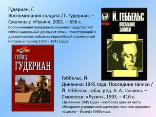 Гудериан, Г.
Воспоминания солдата / Г. Гудериан. –
Смоленск: «Русич», 2001. – 656 с.
Воспоминания генерала-полковника представляют
собой уникальный документ эпохи, повествующий о
драматических событиях европейской и всемирной
истории в период 1939 – 1941 годов.
Геббельс, Й.
Дневники 1945 года. Последние записи /
Й. Геббельс ; общ. ред. А. А. Галкина. –
Смоленск: «Русич», 1993. – 416 с.
«Дневники 1945 года» - наиболее ценная часть
обширного рукописного наследия главного идеолога
нацизма – Йозефа Геббельса.
 