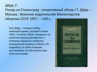 Дёрр, Г.
Поход на Сталинград : оперативный обзор / Г. Дёрр. –
Москва : Военное издательство Министерства
обороны СССР, 1957. – 140 с.
Ганс Дёрр – генерал-майор
немецкой армии, который с июня
1941г. по август 1943г. находился на
советско-германском фронте и
которому пришлось пережить
поражение 6-й армии на Волге, Он
подробно, со своих позиций,
рассказывает об обстоятельствах
этой катастрофы.
 