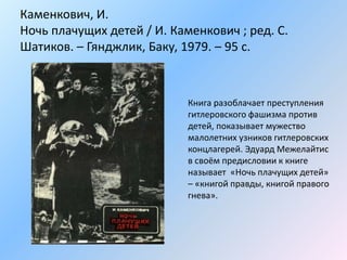 Каменкович, И.
Ночь плачущих детей / И. Каменкович ; ред. С.
Шатиков. – Гянджлик, Баку, 1979. – 95 с.
Книга разоблачает преступления
гитлеровского фашизма против
детей, показывает мужество
малолетних узников гитлеровских
концлагерей. Эдуард Межелайтис
в своём предисловии к книге
называет «Ночь плачущих детей»
– «книгой правды, книгой правого
гнева».
 