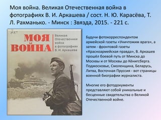 Моя война. Великая Отечественная война в
фотографиях В. И. Аркашева / сост. Н. Ю. Карасёва, Т.
Л. Рахманько. - Минск : Звязда, 2015. - 221 с.
Будучи фотокорреспондентом
армейской газеты «Уничтожим врага», а
затем - фронтовой газеты
«Красноармейская правда», В. Аркашев
прошёл боевой путь от Минска до
Москвы и от Москвы до Кёнигсберга.
Подмосковье, Смоленщина, Беларусь,
Литва, Восточная Пруссия - вот страницы
военной биографии журналиста.
Многие его фотодокументы
представляют собой уникальные и
бесценные свидетельства о Великой
Отечественной войне.
 