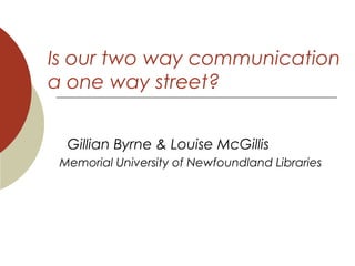 Is our two way communication
a one way street?
Gillian Byrne & Louise McGillis
Memorial University of Newfoundland Libraries
 